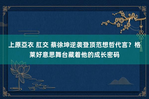 上原亞衣 肛交 蔡徐坤逆袭登顶范想哲代言？格莱好意思舞台藏着他的成长密码