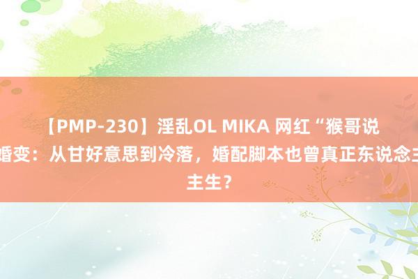 【PMP-230】淫乱OL MIKA 网红“猴哥说车”婚变：从甘好意思到冷落，婚配脚本也曾真正东说念主生？