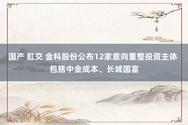 国产 肛交 金科股份公布12家意向重整投资主体 包括中金成本、长城国富