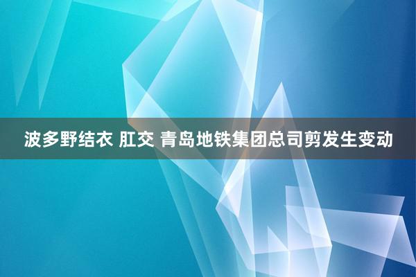 波多野结衣 肛交 青岛地铁集团总司剪发生变动