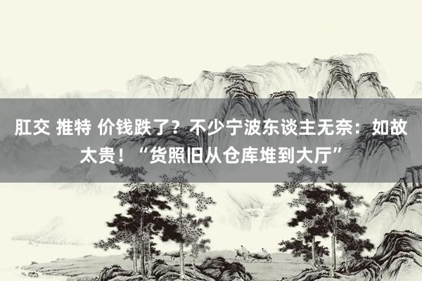 肛交 推特 价钱跌了？不少宁波东谈主无奈：如故太贵！“货照旧从仓库堆到大厅”