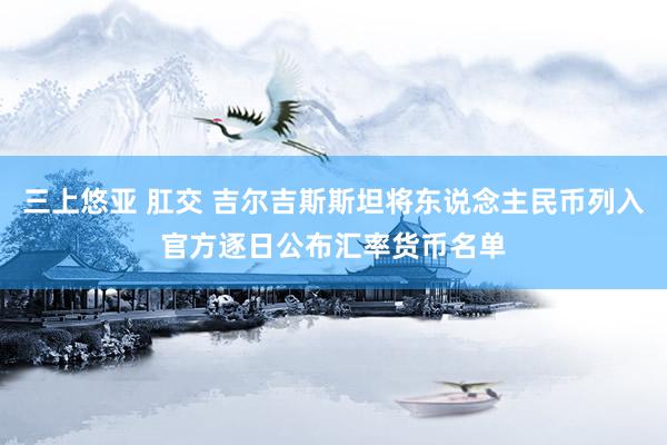 三上悠亚 肛交 吉尔吉斯斯坦将东说念主民币列入官方逐日公布汇率货币名单