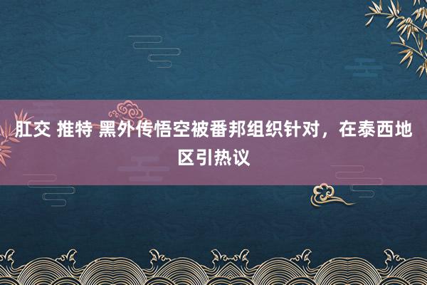 肛交 推特 黑外传悟空被番邦组织针对，在泰西地区引热议