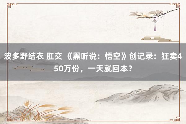 波多野结衣 肛交 《黑听说：悟空》创记录：狂卖450万份，一天就回本？