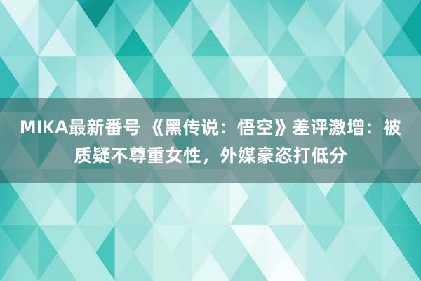 MIKA最新番号 《黑传说：悟空》差评激增：被质疑不尊重女性，外媒豪恣打低分