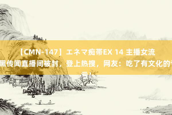 【CMN-147】エネマ痴帯EX 14 主播女流玩黑传闻直播间被封，登上热搜，网友：吃了有文化的亏！