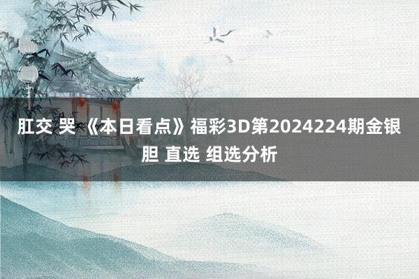 肛交 哭 《本日看点》福彩3D第2024224期金银胆 直选 组选分析