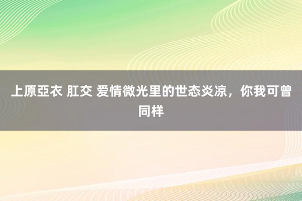 上原亞衣 肛交 爱情微光里的世态炎凉，你我可曾同样