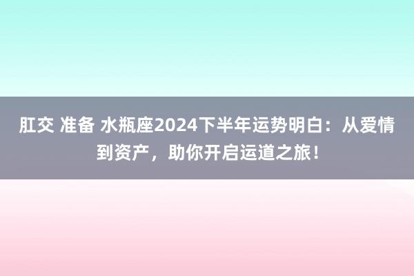 肛交 准备 水瓶座2024下半年运势明白：从爱情到资产，助你开启运道之旅！