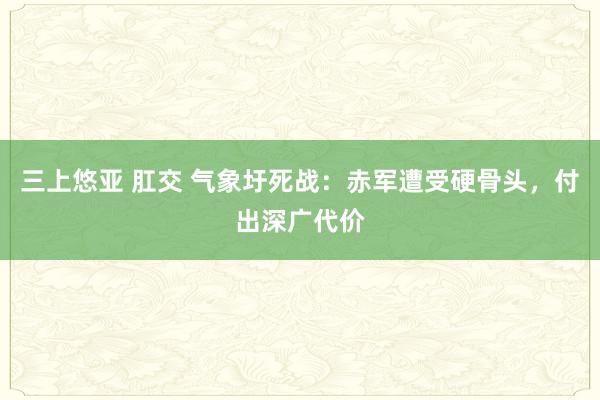 三上悠亚 肛交 气象圩死战：赤军遭受硬骨头，付出深广代价