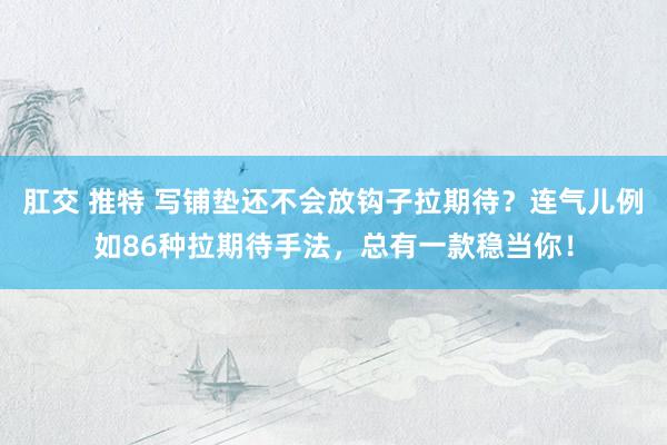 肛交 推特 写铺垫还不会放钩子拉期待？连气儿例如86种拉期待手法，总有一款稳当你！