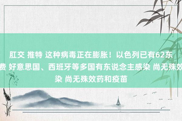 肛交 推特 这种病毒正在膨胀！以色列已有62东说念主耗费 好意思国、西班牙等多国有东说念主感染 尚无殊效药和疫苗