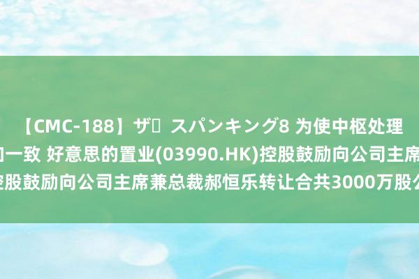 【CMC-188】ザ・スパンキング8 为使中枢处理层与鼓励的遥远利益愈加一致 好意思的置业(03990.HK)控股鼓励向公司主席兼总裁郝恒乐转让合共3000万股公司股份