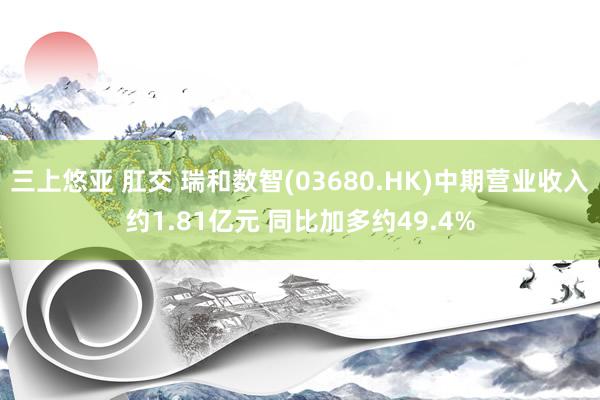 三上悠亚 肛交 瑞和数智(03680.HK)中期营业收入约1.81亿元 同比加多约49.4%