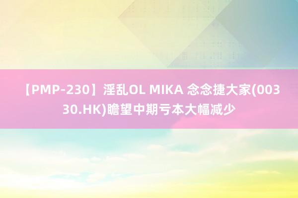 【PMP-230】淫乱OL MIKA 念念捷大家(00330.HK)瞻望中期亏本大幅减少