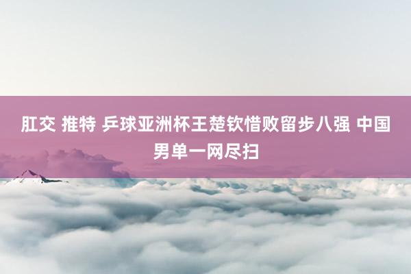 肛交 推特 乒球亚洲杯王楚钦惜败留步八强 中国男单一网尽扫