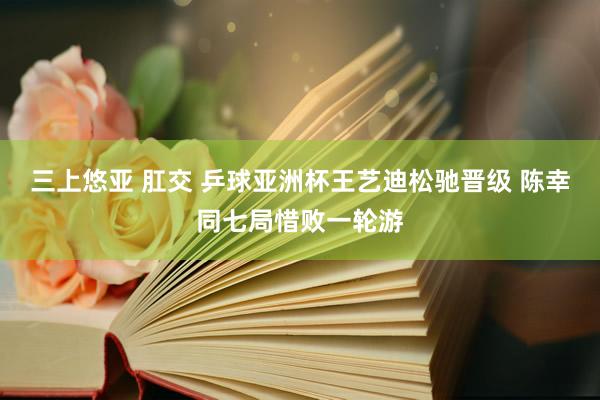 三上悠亚 肛交 乒球亚洲杯王艺迪松驰晋级 陈幸同七局惜败一轮游