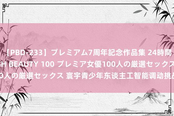 【PBD-233】プレミアム7周年記念作品集 24時間 PREMIUM STYLISH BEAUTY 100 プレミア女優100人の厳選セックス 寰宇青少年东谈主工智能调动挑战赛决赛乌镇开赛