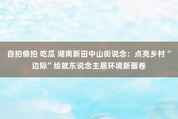 自拍偷拍 吃瓜 湖南新田中山街说念：点亮乡村“边际”绘就东说念主居环境新画卷