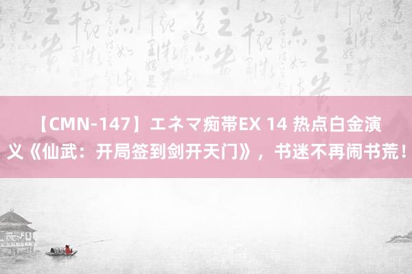 【CMN-147】エネマ痴帯EX 14 热点白金演义《仙武：开局签到剑开天门》，书迷不再闹书荒！