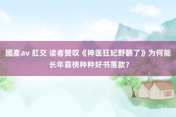 國產av 肛交 读者赞叹《神医狂妃野翻了》为何能 长年霸榜种种好书落款？