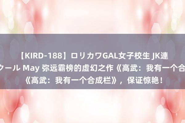 【KIRD-188】ロリカワGAL女子校生 JK連続一撃顔射ハイスクール May 弥远霸榜的虚幻之作《高武：我有一个合成栏》，保证惊艳！