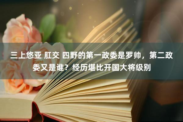 三上悠亚 肛交 四野的第一政委是罗帅，第二政委又是谁？经历堪比开国大将级别