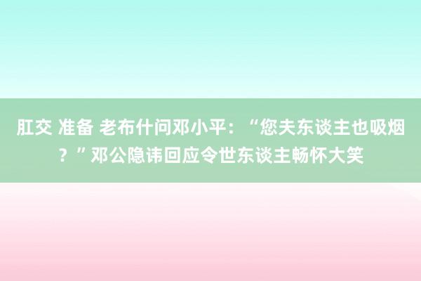 肛交 准备 老布什问邓小平：“您夫东谈主也吸烟？”邓公隐讳回应令世东谈主畅怀大笑