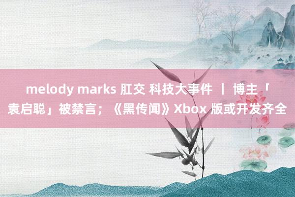 melody marks 肛交 科技大事件 丨 博主「袁启聪」被禁言；《黑传闻》Xbox 版或开发齐全