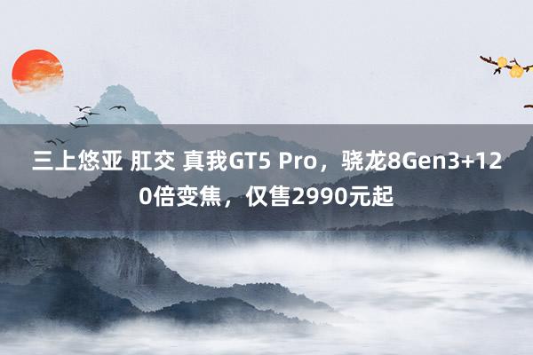 三上悠亚 肛交 真我GT5 Pro，骁龙8Gen3+120倍变焦，仅售2990元起