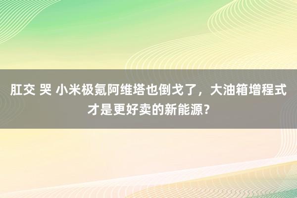 肛交 哭 小米极氪阿维塔也倒戈了，大油箱增程式才是更好卖的新能源？