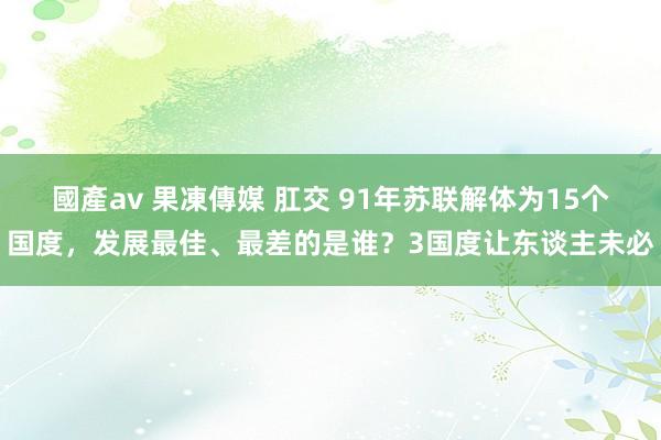 國產av 果凍傳媒 肛交 91年苏联解体为15个国度，发展最佳、最差的是谁？3国度让东谈主未必