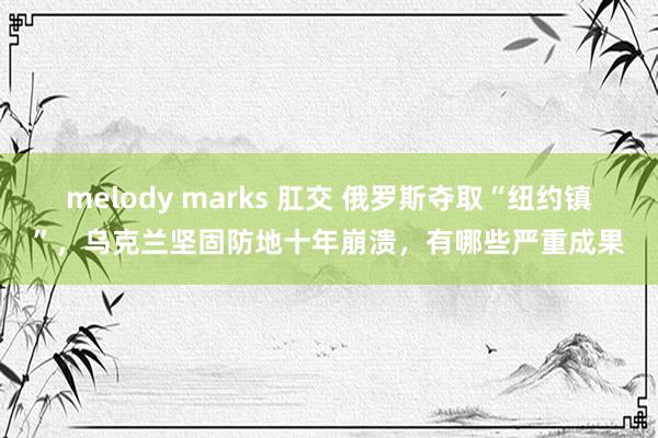 melody marks 肛交 俄罗斯夺取“纽约镇”，乌克兰坚固防地十年崩溃，有哪些严重成果