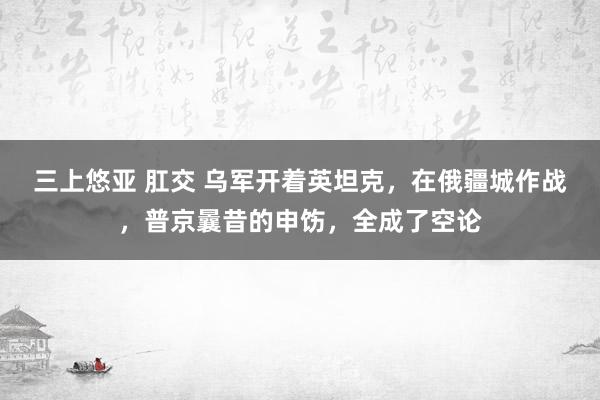 三上悠亚 肛交 乌军开着英坦克，在俄疆城作战，普京曩昔的申饬，全成了空论