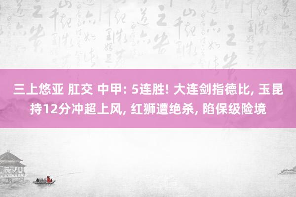 三上悠亚 肛交 中甲: 5连胜! 大连剑指德比, 玉昆持12分冲超上风, 红狮遭绝杀, 陷保级险境