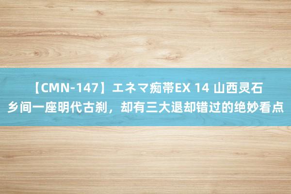 【CMN-147】エネマ痴帯EX 14 山西灵石乡间一座明代古刹，却有三大退却错过的绝妙看点