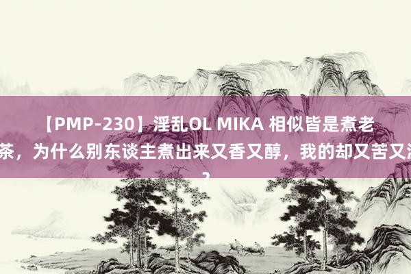 【PMP-230】淫乱OL MIKA 相似皆是煮老白茶，为什么别东谈主煮出来又香又醇，我的却又苦又涩？