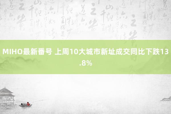 MIHO最新番号 上周10大城市新址成交同比下跌13.8%