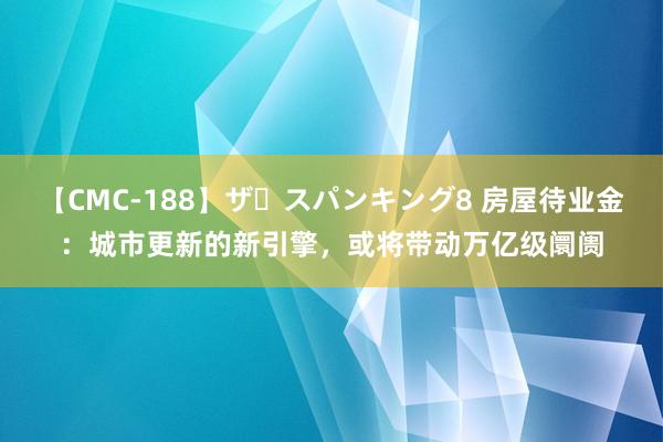 【CMC-188】ザ・スパンキング8 房屋待业金：城市更新的新引擎，或将带动万亿级阛阓