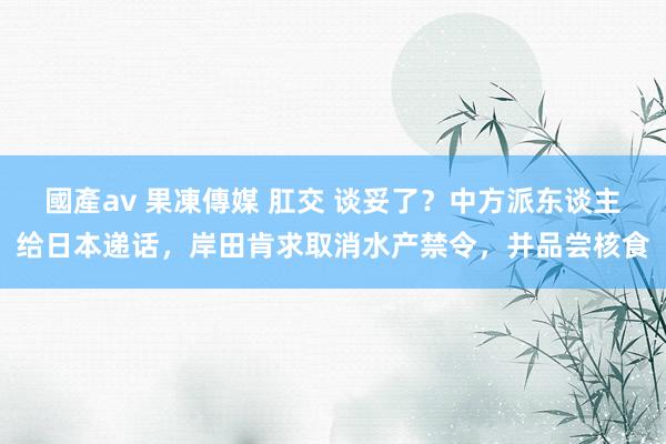 國產av 果凍傳媒 肛交 谈妥了？中方派东谈主给日本递话，岸田肯求取消水产禁令，并品尝核食