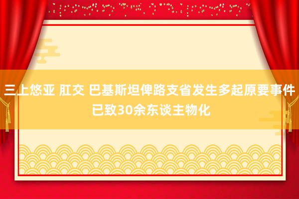 三上悠亚 肛交 巴基斯坦俾路支省发生多起原要事件 已致30余东谈主物化