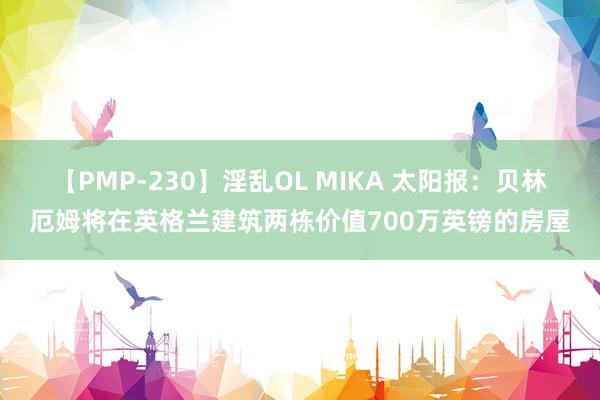 【PMP-230】淫乱OL MIKA 太阳报：贝林厄姆将在英格兰建筑两栋价值700万英镑的房屋