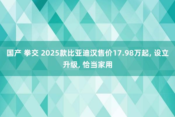 国产 拳交 2025款比亚迪汉售价17.98万起, 设立升级, 恰当家用
