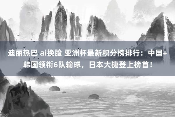 迪丽热巴 ai换脸 亚洲杯最新积分榜排行：中国+韩国领衔6队输球，日本大捷登上榜首！