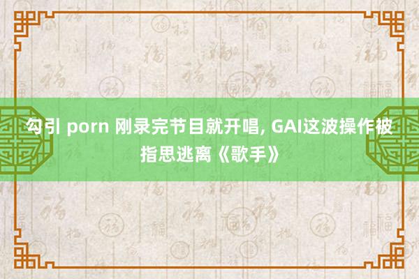 勾引 porn 刚录完节目就开唱, GAI这波操作被指思逃离《歌手》